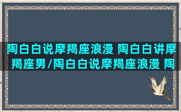 陶白白说摩羯座浪漫 陶白白讲摩羯座男/陶白白说摩羯座浪漫 陶白白讲摩羯座男-我的网站